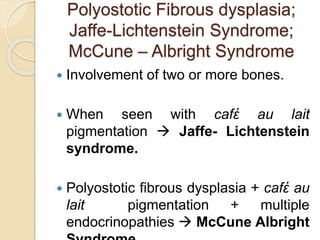 Polyostotic Fibrous dysplasia; 
Jaffe-Lichtenstein Syndrome; 
McCune – Albright Syndrome 
 Involvement of two or more bones. 
 When seen with cafἐ au lait 
pigmentation  Jaffe- Lichtenstein 
syndrome. 
 Polyostotic fibrous dysplasia + cafἐ au 
lait pigmentation + multiple 
endocrinopathies  McCune Albright 
Syndrome. 
 