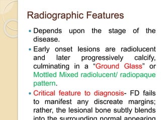 Radiographic Features 
 Depends upon the stage of the 
disease. 
 Early onset lesions are radiolucent 
and later progressively calcify, 
culminating in a “Ground Glass” or 
Mottled Mixed radiolucent/ radiopaque 
pattern. 
 Critical feature to diagnosis- FD fails 
to manifest any discreate margins; 
rather, the lesional bone subtly blends 
into the surrounding normal appearing 
 