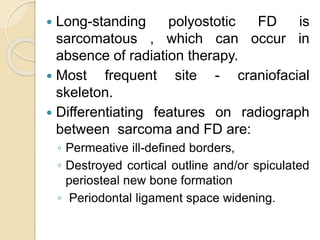  Long-standing polyostotic FD is 
sarcomatous , which can occur in 
absence of radiation therapy. 
 Most frequent site - craniofacial 
skeleton. 
 Differentiating features on radiograph 
between sarcoma and FD are: 
◦ Permeative ill-defined borders, 
◦ Destroyed cortical outline and/or spiculated 
periosteal new bone formation 
◦ Periodontal ligament space widening. 
 