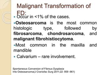 Malignant Transformation of 
FD: 
 Occur in <1% of the cases. 
Osteosarcoma is the most common 
histologic type, followed by 
fibrosarcoma, chondrosarcoma, and 
malignant fibrohistiocytoma. 
Most common in the maxilla and 
mandible 
 Calvarium – rare involvement. 
Spontaneous Conversion of Fibrous Dysplasia 
Into Osteosarcoma(J Craniofac Surg 2011;22: 959 -961) 
 
