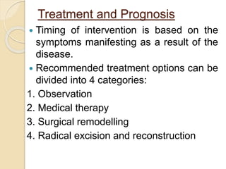 Treatment and Prognosis 
 Timing of intervention is based on the 
symptoms manifesting as a result of the 
disease. 
 Recommended treatment options can be 
divided into 4 categories: 
1. Observation 
2. Medical therapy 
3. Surgical remodelling 
4. Radical excision and reconstruction 
 