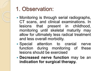 1. Observation: 
 Monitoring is through serial radiographs, 
CT scans, and clinical examinations. In 
lesions that present in childhood, 
monitoring until skeletal maturity may 
allow for ultimately less radical treatment 
and less overall morbidity. 
 Special attention to cranial nerve 
function during monitoring of these 
lesions should be exercised 
 Decreased nerve function may be an 
indication for surgical therapy. 
 