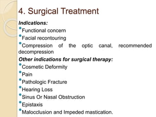 4. Surgical Treatment 
Indications: 
 
Functional concern 
 
Facial recontouring 
 
Compression of the optic canal, recommended 
decompression 
Other indications for surgical therapy: 
 
Cosmetic Deformity 
 
Pain 
 
Pathologic Fracture 
 
Hearing Loss 
 
Sinus Or Nasal Obstruction 
 
Epistaxis 
 
Malocclusion and Impeded mastication. 
 