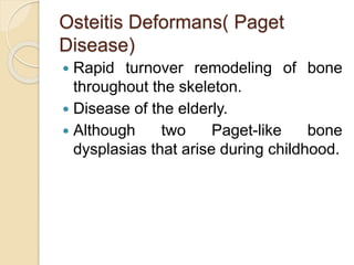 Osteitis Deformans( Paget 
Disease) 
 Rapid turnover remodeling of bone 
throughout the skeleton. 
 Disease of the elderly. 
 Although two Paget-like bone 
dysplasias that arise during childhood. 
 