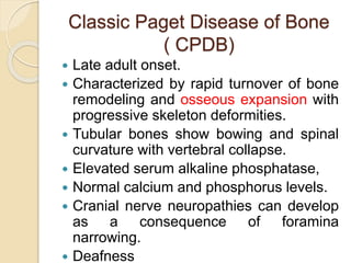 Classic Paget Disease of Bone 
( CPDB) 
 Late adult onset. 
 Characterized by rapid turnover of bone 
remodeling and osseous expansion with 
progressive skeleton deformities. 
 Tubular bones show bowing and spinal 
curvature with vertebral collapse. 
 Elevated serum alkaline phosphatase, 
 Normal calcium and phosphorus levels. 
 Cranial nerve neuropathies can develop 
as a consequence of foramina 
narrowing. 
 Deafness 
 