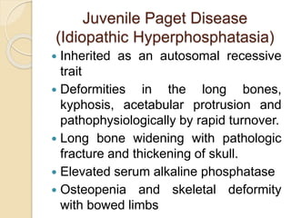 Juvenile Paget Disease 
(Idiopathic Hyperphosphatasia) 
 Inherited as an autosomal recessive 
trait 
 Deformities in the long bones, 
kyphosis, acetabular protrusion and 
pathophysiologically by rapid turnover. 
 Long bone widening with pathologic 
fracture and thickening of skull. 
 Elevated serum alkaline phosphatase 
 Osteopenia and skeletal deformity 
with bowed limbs 
 