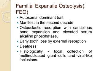 Familial Expansile Osteolysis( 
FEO) 
 Autosomal dominant trait 
 Manifest in the second decade 
 Osteoclastic resorption with cancellous 
bone expansion and elevated serum 
alkaline phosphatase. 
 Early tooth loss by external resorption 
 Deafness 
 Histologically - focal collection of 
multinucleated giant cells and viral-like 
inclusions. 
 