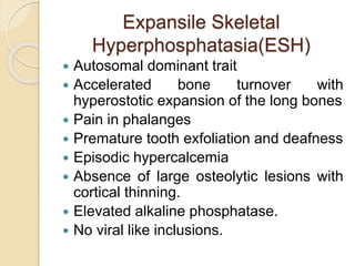Expansile Skeletal 
Hyperphosphatasia(ESH) 
 Autosomal dominant trait 
 Accelerated bone turnover with 
hyperostotic expansion of the long bones 
 Pain in phalanges 
 Premature tooth exfoliation and deafness 
 Episodic hypercalcemia 
 Absence of large osteolytic lesions with 
cortical thinning. 
 Elevated alkaline phosphatase. 
 No viral like inclusions. 
 