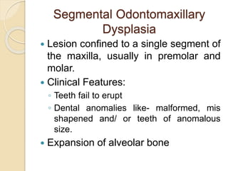 Segmental Odontomaxillary 
Dysplasia 
 Lesion confined to a single segment of 
the maxilla, usually in premolar and 
molar. 
 Clinical Features: 
◦ Teeth fail to erupt 
◦ Dental anomalies like- malformed, mis 
shapened and/ or teeth of anomalous 
size. 
 Expansion of alveolar bone 
 