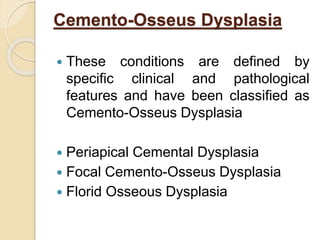 Cemento-Osseus Dysplasia 
 These conditions are defined by 
specific clinical and pathological 
features and have been classified as 
Cemento-Osseus Dysplasia 
 Periapical Cemental Dysplasia 
 Focal Cemento-Osseus Dysplasia 
 Florid Osseous Dysplasia 
 