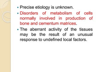  Precise etiology is unknown. 
 Disorders of metabolism of cells 
normally involved in production of 
bone and cementum matrices. 
 The aberrant activity of the tissues 
may be the result of an unusual 
response to undefined local factors. 
 