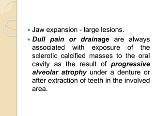  Jaw expansion - large lesions. 
 Dull pain or drainage are always 
associated with exposure of the 
sclerotic calcified masses to the oral 
cavity as the result of progressive 
alveolar atrophy under a denture or 
after extraction of teeth in the involved 
area. 
 