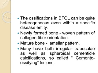  The ossifications in BFOL can be quite 
heterogeneous even within a specific 
disease entity. 
 Newly formed bone - woven pattern of 
collagen fiber orientation. 
 Mature bone - lamellar pattern. 
 Many have both irregular trabeculae 
as well as spheroidal cementicle 
calcifications, so called “ Cemento-ossifying” 
lesions. 
 