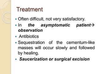 Treatment 
 Often difficult, not very satisfactory. 
 In the asymptomatic patient 
observation 
 Antibiotics 
 Sequestration of the cementum-like 
masses will occur slowly and followed 
by healing. 
 Saucerization or surgical excision 
 