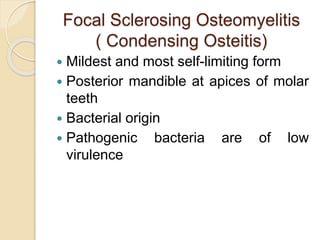 Focal Sclerosing Osteomyelitis 
( Condensing Osteitis) 
 Mildest and most self-limiting form 
 Posterior mandible at apices of molar 
teeth 
 Bacterial origin 
 Pathogenic bacteria are of low 
virulence 
 
