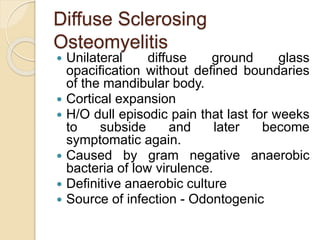 Diffuse Sclerosing 
Osteomyelitis 
 Unilateral diffuse ground glass 
opacification without defined boundaries 
of the mandibular body. 
 Cortical expansion 
 H/O dull episodic pain that last for weeks 
to subside and later become 
symptomatic again. 
 Caused by gram negative anaerobic 
bacteria of low virulence. 
 Definitive anaerobic culture 
 Source of infection - Odontogenic 
 