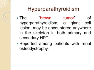 Hyperparathyroidism 
 The “brown tumor” of 
hyperparathyroidism, a giant cell 
lesion, may be encountered anywhere 
in the skeleton in both primary and 
secondary HPT. 
 Reported among patients with renal 
osteodystrophy. 
 