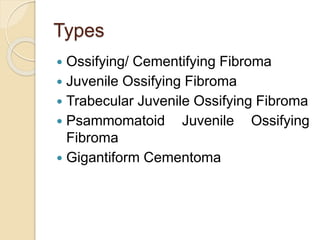 Types 
 Ossifying/ Cementifying Fibroma 
 Juvenile Ossifying Fibroma 
 Trabecular Juvenile Ossifying Fibroma 
 Psammomatoid Juvenile Ossifying 
Fibroma 
 Gigantiform Cementoma 
 