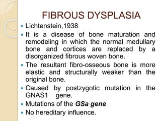 FIBROUS DYSPLASIA 
 Lichtenstein,1938 
 It is a disease of bone maturation and 
remodeling in which the normal medullary 
bone and cortices are replaced by a 
disorganized fibrous woven bone. 
 The resultant fibro-osseous bone is more 
elastic and structurally weaker than the 
original bone. 
 Caused by postzygotic mutation in the 
GNAS1 gene. 
 Mutations of the GSa gene 
 No hereditary influence. 
 