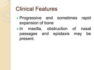 Clinical Features 
 Progressive and sometimes rapid 
expansion of bone 
 In maxilla, obstruction of nasal 
passages and epistaxis may be 
present. 
 