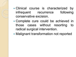  Clinical course is characterized by 
infrequent recurrence following 
conservative excision. 
 Complete cure could be achieved in 
those cases without resorting to 
radical surgical intervention. 
 Malignant transformation not reported 
 
