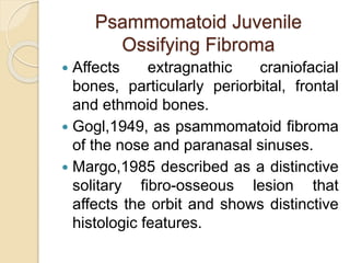 Psammomatoid Juvenile 
Ossifying Fibroma 
 Affects extragnathic craniofacial 
bones, particularly periorbital, frontal 
and ethmoid bones. 
 Gogl,1949, as psammomatoid fibroma 
of the nose and paranasal sinuses. 
 Margo,1985 described as a distinctive 
solitary fibro-osseous lesion that 
affects the orbit and shows distinctive 
histologic features. 
 