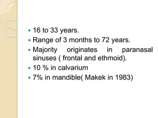  16 to 33 years. 
 Range of 3 months to 72 years. 
 Majority originates in paranasal 
sinuses ( frontal and ethmoid). 
 10 % in calvarium 
 7% in mandible( Makek in 1983) 
 