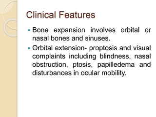 Clinical Features 
 Bone expansion involves orbital or 
nasal bones and sinuses. 
 Orbital extension- proptosis and visual 
complaints including blindness, nasal 
obstruction, ptosis, papilledema and 
disturbances in ocular mobility. 
 
