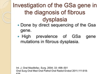 Investigation of the GSa gene in 
the diagnosis of fibrous 
dysplasia 
 Done by direct sequencing of the Gsa 
gene. 
 High prevalence of GSa gene 
mutations in fibrous dysplasia. 
Int. J. Oral Maxillofac. Surg. 2004; 33: 498–501 
Oral Surg Oral Med Oral Pathol Oral Radiol Endod 2011;111:618- 
626 
 