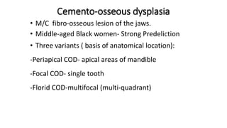 Cemento-osseous dysplasia
• M/C fibro-osseous lesion of the jaws.
• Middle-aged Black women- Strong Predeliction
• Three v...