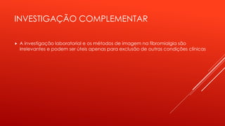 INVESTIGAÇÃO COMPLEMENTAR
 A investigação laboratorial e os métodos de imagem na fibromialgia são
irrelevantes e podem ser úteis apenas para exclusão de outras condições clínicas
 