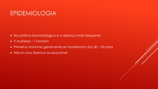EPIDEMIOLOGIA
 Na prática reumatológica é a doença mais frequente
 9 mulheres : 1 homem
 Primeiros sintomas geralmente se manifestam dos 30 – 50 anos
 Não é uma doença ocupacional
 
