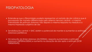 FISIOPATOLOGIA
 Entende-se que a fibromialgia poderia representar um estado de dor crônica que é
processada de maneira diferenciada pelo sistema nervoso central – a mesma
intensidade de estímulo doloroso não dispara a mesma resposta na medula e a
mesma impressão subjetiva de dor
 Sensibilização central -> SNC obtém o potencial de manter e aumentar os estímulos
dolorosos periféricos
 Há redução do limiar doloroso (ALODINIA), resposta aumentada a estímulos
dolorosos (HIPERALGESIA) e aumento na duração da dor após o estímulo (DOR
PERSISTENTE)
 