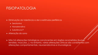 FISIOPATOLOGIA
 Diminuição da tolerância a dor a estímulos periféricos
 Serotonina
 Noradrenalina
 Substância P
 Alteração do sono
 Não há alterações histológicas convincentes em órgãos acometidos (bursas,
tendões, músculos...), no entanto, várias alterações clínicas são consistentes com
alterações comportamentais, neuroendócrinas e imunológicas
 