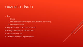 QUADRO CLÍNICO
 Dor
 Difusa
 Mal localizada (articulação, osso, tendões, músculos)
 Moderada a forte
 Rigidez articular de curta duração
 Fadiga e sensação de fraqueza
 Distúrbios do sono
 “Edema articular” e parestesias
 