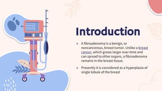 Introduction
 A fibroadenoma is a benign, or
noncancerous, breast tumor. Unlike a breast
cancer, which grows larger over ...