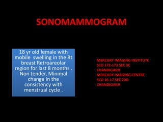 SONOMAMMOGRAM 18 yr old female with mobile  swelling in the Rt breast Retroareolarregion for last 8 months . Non tender, Minimal change in the  consistency with menstrual cycle .      MERCURY IMAGING INSTITUTE  SCO 172-173 SEC 9C  CHANDIGARH MERCURY IMAGING CENTRE  SCO 16-17 SEC 20D CHANDIGARH 