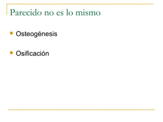 Parecido no es lo mismo
 Osteogénesis
 Osificación
 