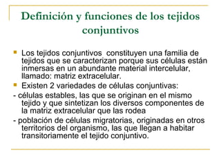 Definición y funciones de los tejidos
conjuntivos
 Los tejidos conjuntivos constituyen una familia de
tejidos que se caracterizan porque sus células están
inmersas en un abundante material intercelular,
llamado: matriz extracelular.
 Existen 2 variedades de células conjuntivas:
- células estables, las que se originan en el mismo
tejido y que sintetizan los diversos componentes de
la matriz extracelular que las rodea
- población de células migratorias, originadas en otros
territorios del organismo, las que llegan a habitar
transitoriamente el tejido conjuntivo.
 