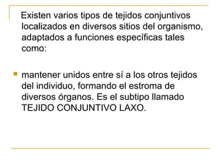 Existen varios tipos de tejidos conjuntivos
localizados en diversos sitios del organismo,
adaptados a funciones específicas tales
como:
 mantener unidos entre sí a los otros tejidos
del individuo, formando el estroma de
diversos órganos. Es el subtipo llamado
TEJIDO CONJUNTIVO LAXO.
 