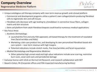 Company Overview
Regenerative Medicine Platform

 • Unique autologous cell therapy company with near-term revenue growth and a broad platform
    o Commercial and development programs utilize a patient’s own collagen/elastin producing fibroblast
      cells to regenerate skin and soft tissues
    o Fibroblast cells decrease with age leading to a breakdown in connective tissue fibers, collagen
      matrix and skin structure
    o Stem cell platform from adult Fibroblast biopsies could lead to numerous medical applications
 • Key Focus Areas
    o Aesthetic Dermatology:
         Launched the first and only FDA approved, cell-based therapy for the treatment of nasolabial
            lines (facial wrinkles and folds)
         Marketing a skin care product line, and developing its own personalized fibroblast based skin
            care system – near-term revenue with high margins
         Potential indications include stretch marks, fine lines/wrinkles and facial rejuvenation
    o Medical Dermatology and Regenerative Medicine:
         Other potential high unmet need and high value indications include acne scarring, restrictive
            burn scars, vocal cord scars and periodontal damage
 • Exclusive license with UCLA on Dermal Cell Research; and research collaboration with MIT
 • Based in Exton, PA (Corporate offices and FDA-inspected manufacturing facilities)


                                                                                                          3
 