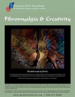Fibromyalgia & Creativity




                                                             Breakthrough by Denise
          I have had fibromyalgia for 16 years following a whiplash injury from an assault. When I first became ill, I was very frightened and no one could help me, not even
           by acknowledging that this was very real and beyond a hysterical reaction. “Shrewdly it spread this pain to my soul, banished my heart and swallowed me whole”

                                   Now I have a better understanding of what is happening and am not quite as frightened. Thus…”Breakthrough”




Fibromyalgia – chronic widespread pain – affects more than 6 million people in this country. It is not a well understood condition and cur-
rently there is no cure, but once diagnosed, there are treatments that can help. It can be difficult for someone with Fibromyalgia to receive
a diagnosis and get treatment. This process can be very frustrating and discouraging and, for many people, there are times when they feel
very alone with their pain.
Art has long been a source of comfort, stress relief, and expression and can give “voice” to suffering people who feel unheard. Fibromyalgia
and Creativity is a collection of visual and written works of art submitted to the American Pain Foundation by people with Fibromyalgia.

                    www.painfoundation.org                                                                    1-888-615-PAIN
 