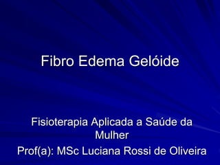 Fibro Edema Gelóide
Fisioterapia Aplicada a Saúde da
Mulher
Prof(a): MSc Luciana Rossi de Oliveira
 