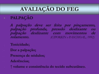 AVALIAÇÃO DO FEG
 PALPAÇÃO
A palpação deve ser feita por pinçamento,
palpação profunda, pressão deslizante ou
palpação deslizante com movimentos de
rolamento. (CIPORKIN e PASCHOAL, 1992)
- Tonicidade;
- Dor a palpação;
- Presença de nódulos;
- Aderências;
- ↑ volume e consistência do tecido subcutâneo.
 