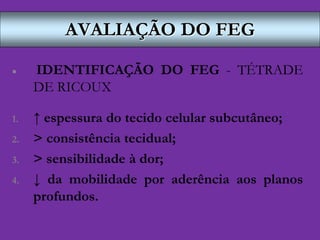 AVALIAÇÃO DO FEG
 IDENTIFICAÇÃO DO FEG - TÉTRADE
DE RICOUX
1. ↑ espessura do tecido celular subcutâneo;
2. > consistência tecidual;
3. > sensibilidade à dor;
4. ↓ da mobilidade por aderência aos planos
profundos.
 