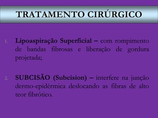 TRATAMENTO CIRÚRGICO
1. Lipoaspiração Superficial – com rompimento
de bandas fibrosas e liberação de gordura
projetada;
2. SUBCISÃO (Subcision) – interfere na junção
dermo-epidérmica deslocando as fibras de alto
teor fibrótico.
 