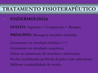 TRATAMENTO FISIOTERAPÊUTICO
 ENDERMOLOGIA
- EFEITO: Aspiração + Compressão + Rotação
- PRINCÍPIO: Massagem mecânico-assistida.
- Incremento na circulação linfática ? ? ?
- Incremento na circulação sanguínea;
- Eficaz no tratamento de cicatrizes e aderências;
- Produz mobilização profunda da pele e tela subcutânea;
- Melhora a maleabilidade do tecido.
 