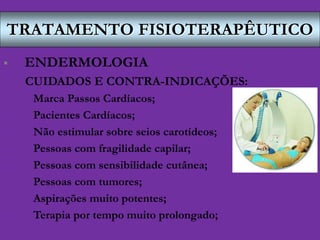 TRATAMENTO FISIOTERAPÊUTICO
 ENDERMOLOGIA
CUIDADOS E CONTRA-INDICAÇÕES:
- Marca Passos Cardíacos;
- Pacientes Cardíacos;
- Não estimular sobre seios carotídeos;
- Pessoas com fragilidade capilar;
- Pessoas com sensibilidade cutânea;
- Pessoas com tumores;
- Aspirações muito potentes;
- Terapia por tempo muito prolongado;
 