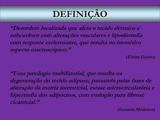 DEFINIÇÃO
“Desordem localizada que afeta o tecido dérmico e
subcutâneo com alterações vasculares e lipodistrofia
com resposta esclerosante, que resulta no inestético
aspecto macroscópico.”
(Elaine Guirro)
“Uma patologia multifatorial, que resulta na
degeneração do tecido adiposo, passando pelas fases de
alteração da matriz intersticial, estase microcirculatória e
hipertrofia dos adipócitos, com evolução para fibrose
cicatricial.”
(Leonora Medeiros)
 