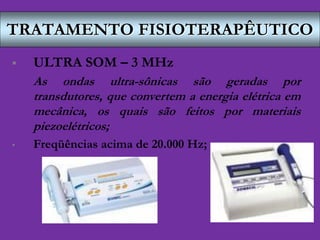TRATAMENTO FISIOTERAPÊUTICO
 ULTRA SOM – 3 MHz
As ondas ultra-sônicas são geradas por
transdutores, que convertem a energia elétrica em
mecânica, os quais são feitos por materiais
piezoelétricos;
• Freqüências acima de 20.000 Hz;
 